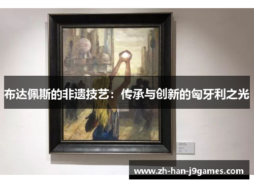 布达佩斯的非遗技艺：传承与创新的匈牙利之光