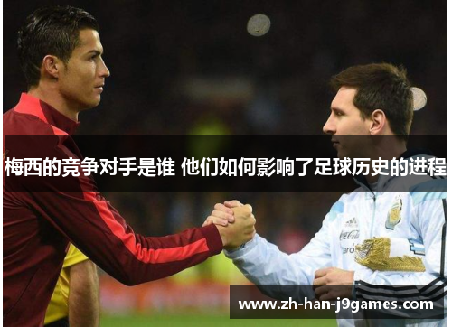 梅西的竞争对手是谁 他们如何影响了足球历史的进程 梅西的竞争对手是谁 他们如何影响了足球历史的进程