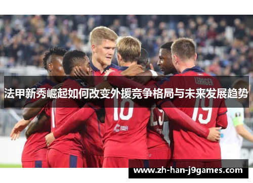 法甲新秀崛起如何改变外援竞争格局与未来发展趋势 法甲新秀崛起如何改变外援竞争格局与未来发展趋势