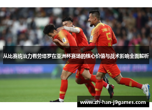 从比赛统治力看劳塔罗在亚洲杯赛场的核心价值与战术影响全面解析