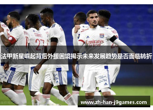 法甲新星崛起背后外援困境揭示未来发展趋势是否面临转折 法甲新星崛起背后外援困境揭示未来发展趋势是否面临转折