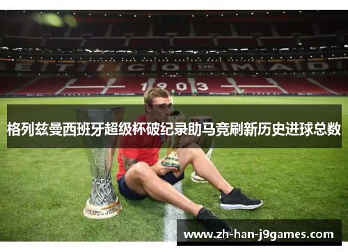 格列兹曼西班牙超级杯破纪录助马竞刷新历史进球总数
