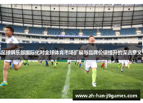 足球俱乐部国际化对全球体育市场扩展与品牌价值提升的深远意义 足球俱乐部国际化对全球体育市场扩展与品牌价值提升的深远意义
