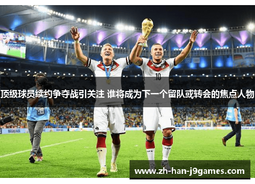 顶级球员续约争夺战引关注 谁将成为下一个留队或转会的焦点人物 顶级球员续约争夺战引关注 谁将成为下一个留队或转会的焦点人物