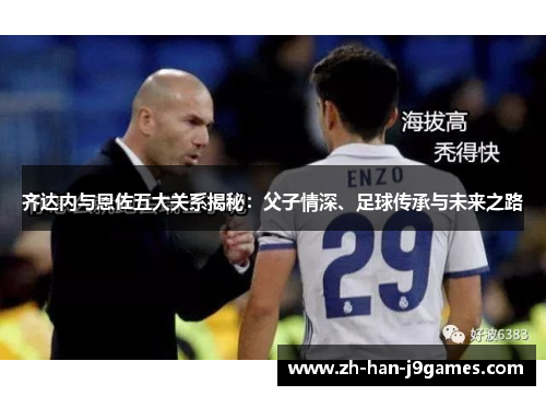 齐达内与恩佐五大关系揭秘:父子情深、足球传承与未来之路 齐达内与恩佐五大关系揭秘:父子情深、足球传承与未来之路