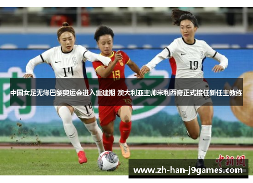 中国女足无缘巴黎奥运会进入重建期 澳大利亚主帅米利西奇正式接任新任主教练 中国女足无缘巴黎奥运会进入重建期 澳大利亚主帅米利西奇正式接任新任主教练