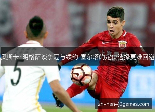 奥斯卡·明格萨谈争冠与续约 塞尔塔的定位选择更难回避 奥斯卡·明格萨谈争冠与续约 塞尔塔的定位选择更难回避